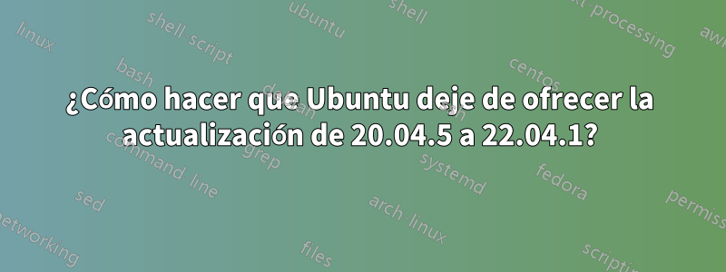 ¿Cómo hacer que Ubuntu deje de ofrecer la actualización de 20.04.5 a 22.04.1?