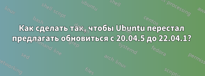 Как сделать так, чтобы Ubuntu перестал предлагать обновиться с 20.04.5 до 22.04.1?