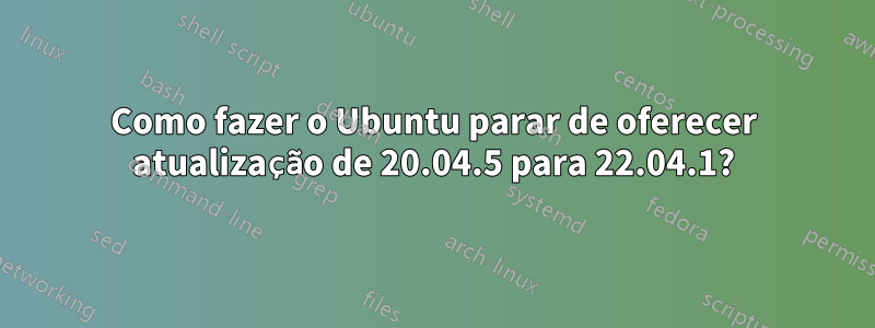 Como fazer o Ubuntu parar de oferecer atualização de 20.04.5 para 22.04.1?