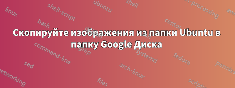 Скопируйте изображения из папки Ubuntu в папку Google Диска