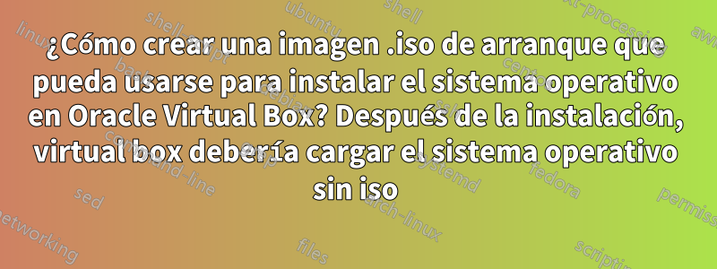 ¿Cómo crear una imagen .iso de arranque que pueda usarse para instalar el sistema operativo en Oracle Virtual Box? Después de la instalación, virtual box debería cargar el sistema operativo sin iso