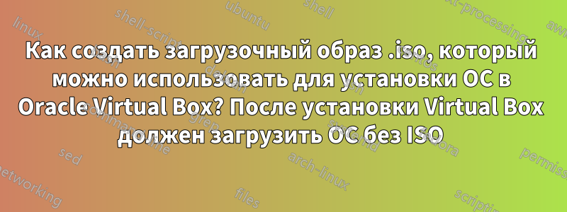 Как создать загрузочный образ .iso, который можно использовать для установки ОС в Oracle Virtual Box? После установки Virtual Box должен загрузить ОС без ISO