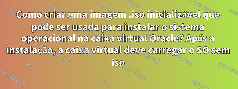 Como criar uma imagem .iso inicializável que pode ser usada para instalar o sistema operacional na caixa virtual Oracle? Após a instalação, a caixa virtual deve carregar o SO sem iso