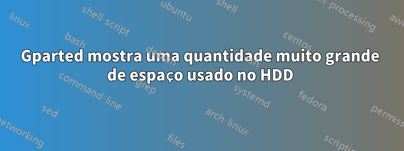 Gparted mostra uma quantidade muito grande de espaço usado no HDD