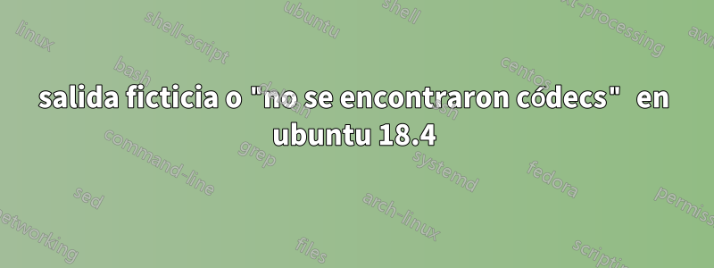 salida ficticia o "no se encontraron códecs" en ubuntu 18.4