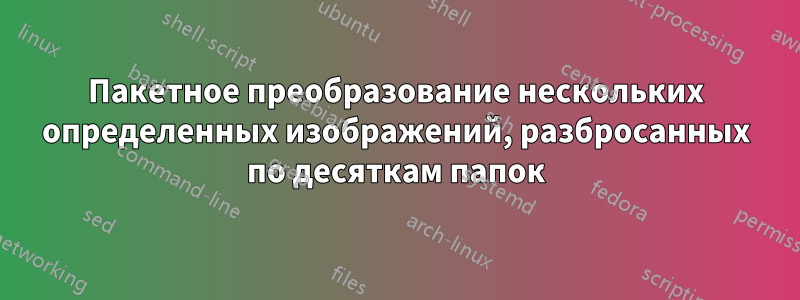 Пакетное преобразование нескольких определенных изображений, разбросанных по десяткам папок