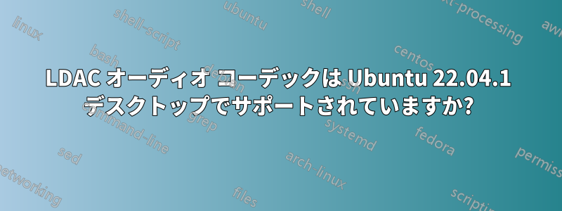 LDAC オーディオ コーデックは Ubuntu 22.04.1 デスクトップでサポートされていますか?