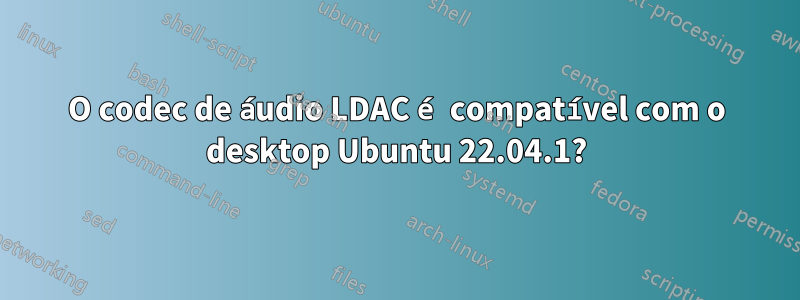 O codec de áudio LDAC é compatível com o desktop Ubuntu 22.04.1?