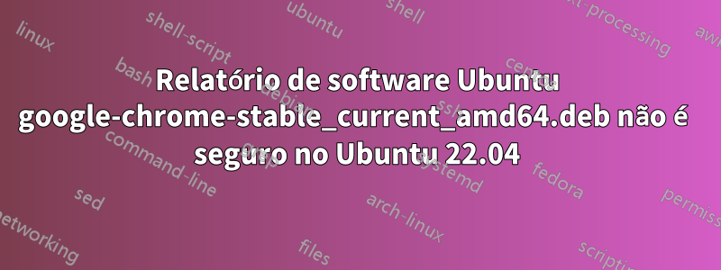 Relatório de software Ubuntu google-chrome-stable_current_amd64.deb não é seguro no Ubuntu 22.04