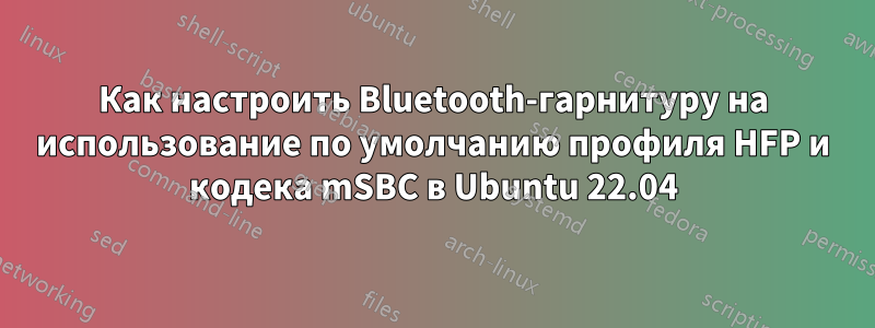 Как настроить Bluetooth-гарнитуру на использование по умолчанию профиля HFP и кодека mSBC в Ubuntu 22.04