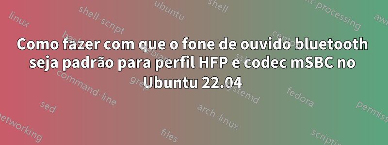 Como fazer com que o fone de ouvido bluetooth seja padrão para perfil HFP e codec mSBC no Ubuntu 22.04