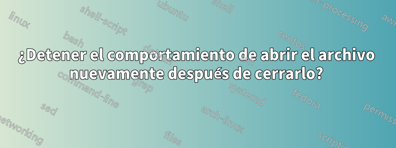 ¿Detener el comportamiento de abrir el archivo nuevamente después de cerrarlo?