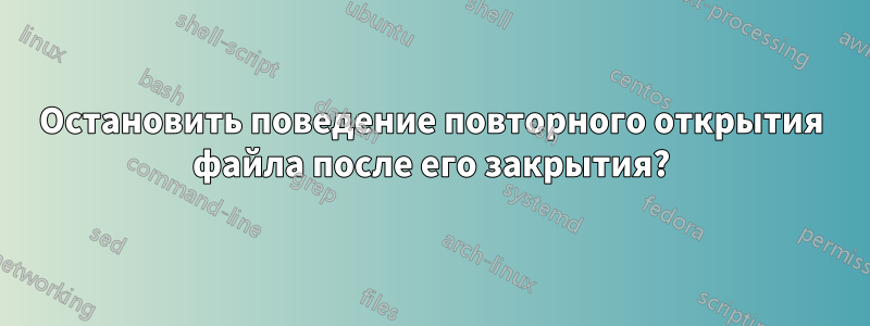 Остановить поведение повторного открытия файла после его закрытия?