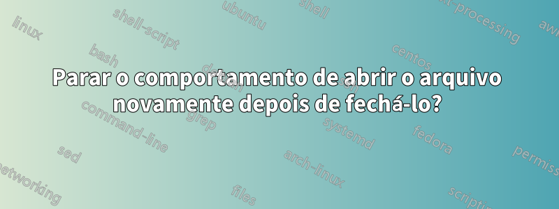 Parar o comportamento de abrir o arquivo novamente depois de fechá-lo?