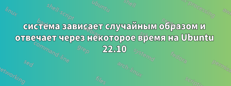 система зависает случайным образом и отвечает через некоторое время на Ubuntu 22.10