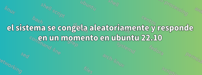 el sistema se congela aleatoriamente y responde en un momento en ubuntu 22.10