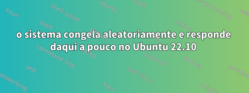 o sistema congela aleatoriamente e responde daqui a pouco no Ubuntu 22.10