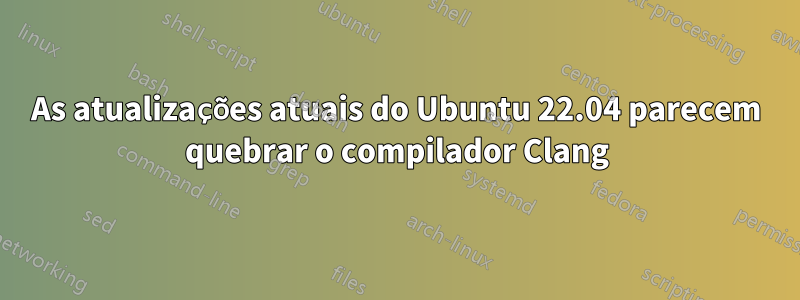 As atualizações atuais do Ubuntu 22.04 parecem quebrar o compilador Clang