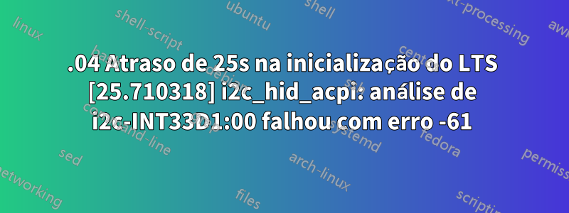 22.04 Atraso de 25s na inicialização do LTS [25.710318] i2c_hid_acpi: análise de i2c-INT33D1:00 falhou com erro -61