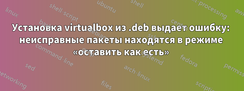 Установка virtualbox из .deb выдает ошибку: неисправные пакеты находятся в режиме «оставить как есть»