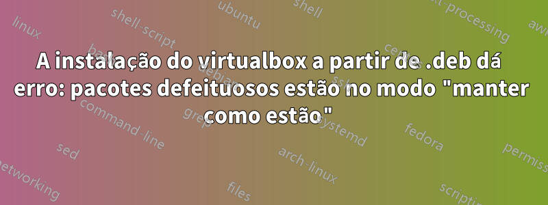 A instalação do virtualbox a partir de .deb dá erro: pacotes defeituosos estão no modo "manter como estão"