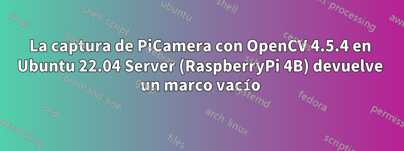 La captura de PiCamera con OpenCV 4.5.4 en Ubuntu 22.04 Server (RaspberryPi 4B) devuelve un marco vacío