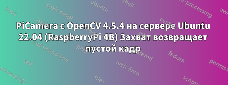 PiCamera с OpenCV 4.5.4 на сервере Ubuntu 22.04 (RaspberryPi 4B) Захват возвращает пустой кадр