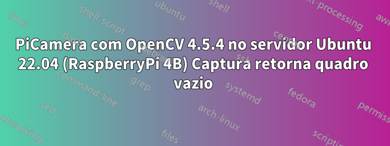 PiCamera com OpenCV 4.5.4 no servidor Ubuntu 22.04 (RaspberryPi 4B) Captura retorna quadro vazio