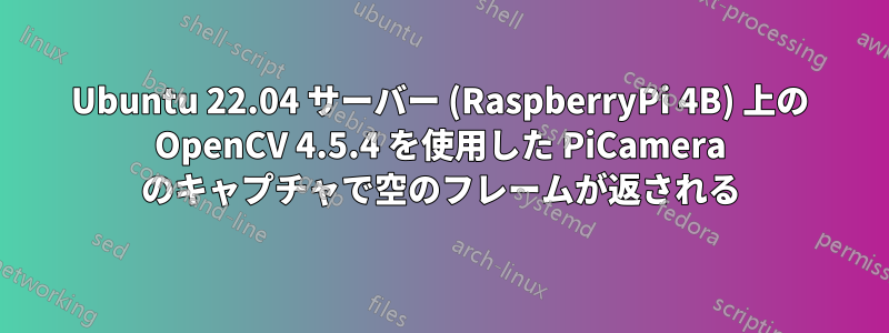 Ubuntu 22.04 サーバー (RaspberryPi 4B) 上の OpenCV 4.5.4 を使用した PiCamera のキャプチャで空のフレームが返される