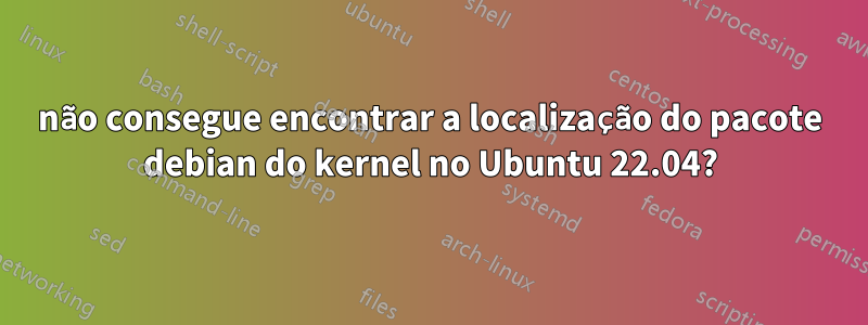 não consegue encontrar a localização do pacote debian do kernel no Ubuntu 22.04?