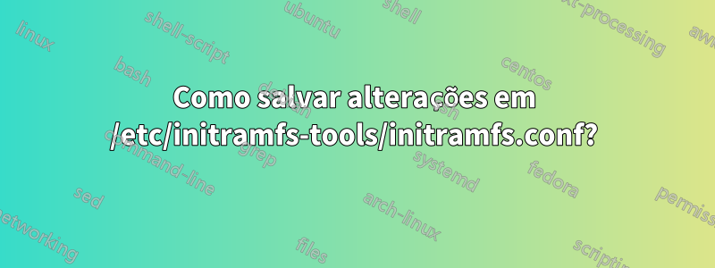 Como salvar alterações em /etc/initramfs-tools/initramfs.conf?