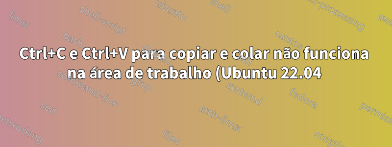 Ctrl+C e Ctrl+V para copiar e colar não funciona na área de trabalho (Ubuntu 22.04)