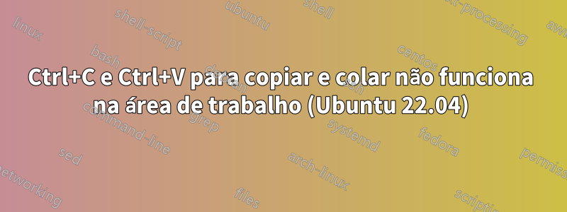 Ctrl+C e Ctrl+V para copiar e colar não funciona na área de trabalho (Ubuntu 22.04)