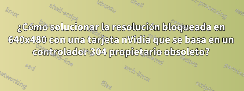 ¿Cómo solucionar la resolución bloqueada en 640x480 con una tarjeta nVidia que se basa en un controlador 304 propietario obsoleto?