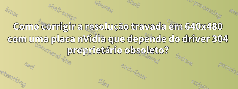 Como corrigir a resolução travada em 640x480 com uma placa nVidia que depende do driver 304 proprietário obsoleto?