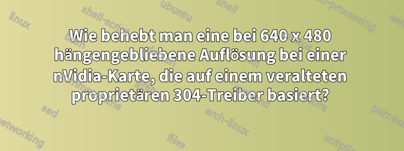 Wie behebt man eine bei 640 x 480 hängengebliebene Auflösung bei einer nVidia-Karte, die auf einem veralteten proprietären 304-Treiber basiert?