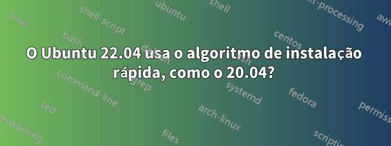 O Ubuntu 22.04 usa o algoritmo de instalação rápida, como o 20.04?