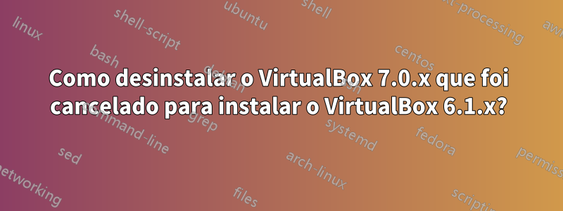 Como desinstalar o VirtualBox 7.0.x que foi cancelado para instalar o VirtualBox 6.1.x?