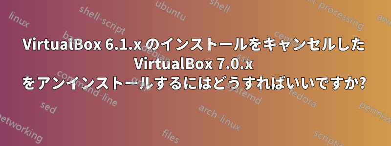 VirtualBox 6.1.x のインストールをキャンセルした VirtualBox 7.0.x をアンインストールするにはどうすればいいですか?