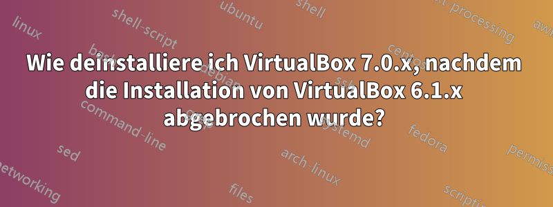 Wie deinstalliere ich VirtualBox 7.0.x, nachdem die Installation von VirtualBox 6.1.x abgebrochen wurde?