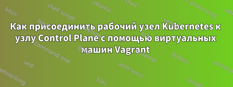 Как присоединить рабочий узел Kubernetes к узлу Control Plane с помощью виртуальных машин Vagrant