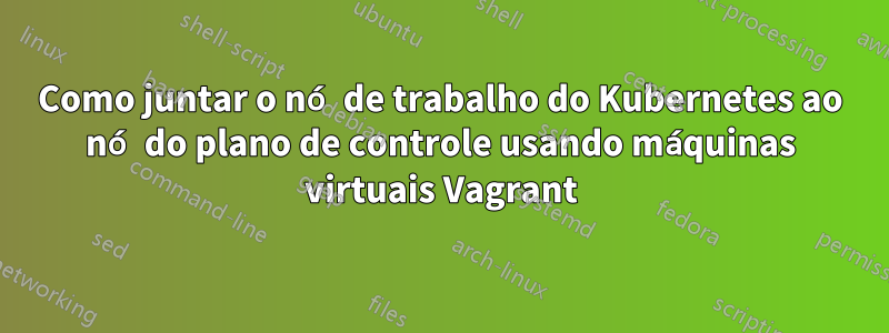 Como juntar o nó de trabalho do Kubernetes ao nó do plano de controle usando máquinas virtuais Vagrant