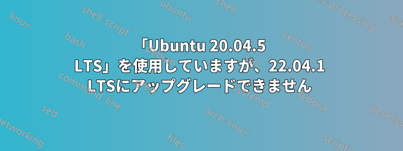 「Ubuntu 20.04.5 LTS」を使用していますが、22.04.1 LTSにアップグレードできません