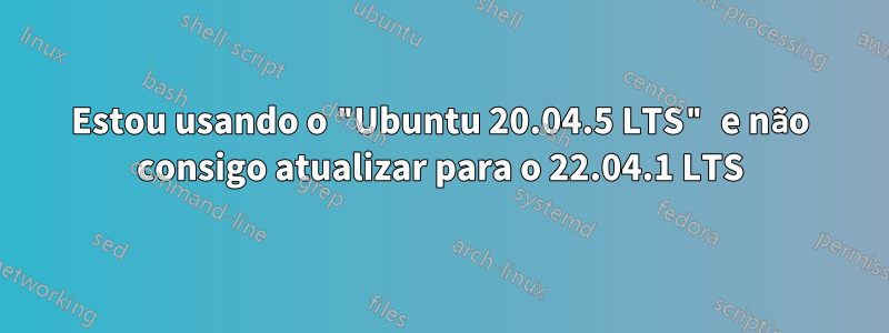 Estou usando o "Ubuntu 20.04.5 LTS" e não consigo atualizar para o 22.04.1 LTS