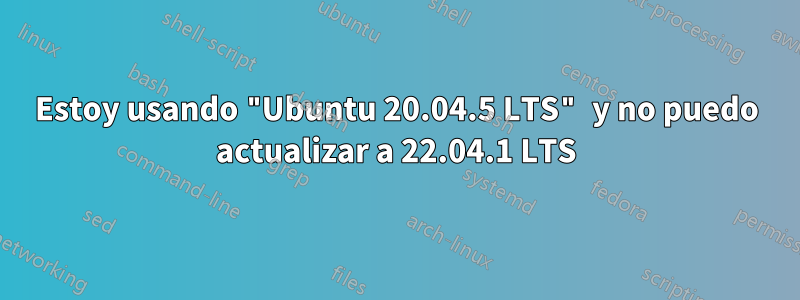 Estoy usando "Ubuntu 20.04.5 LTS" y no puedo actualizar a 22.04.1 LTS