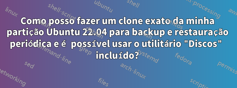 Como posso fazer um clone exato da minha partição Ubuntu 22.04 para backup e restauração periódica e é possível usar o utilitário "Discos" incluído?