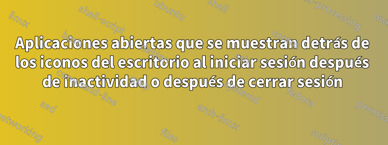 Aplicaciones abiertas que se muestran detrás de los iconos del escritorio al iniciar sesión después de inactividad o después de cerrar sesión