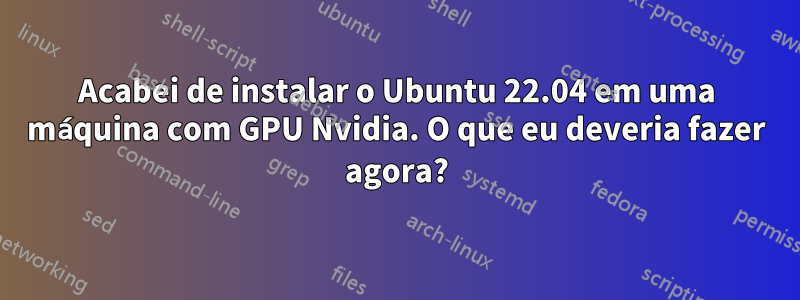 Acabei de instalar o Ubuntu 22.04 em uma máquina com GPU Nvidia. O que eu deveria fazer agora?