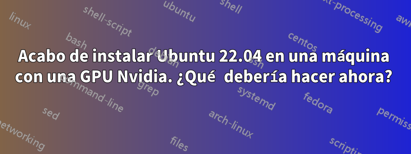 Acabo de instalar Ubuntu 22.04 en una máquina con una GPU Nvidia. ¿Qué debería hacer ahora?