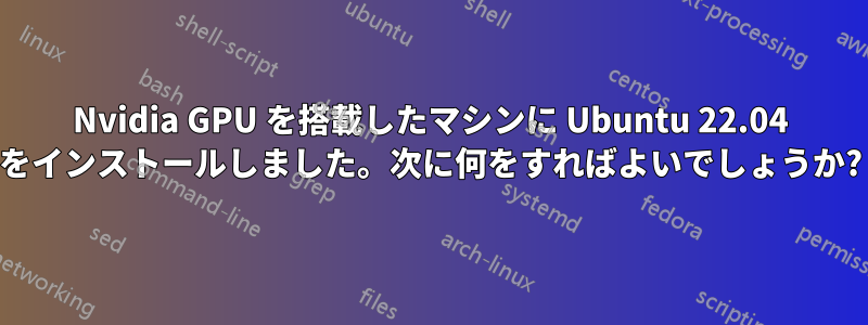 Nvidia GPU を搭載したマシンに Ubuntu 22.04 をインストールしました。次に何をすればよいでしょうか?